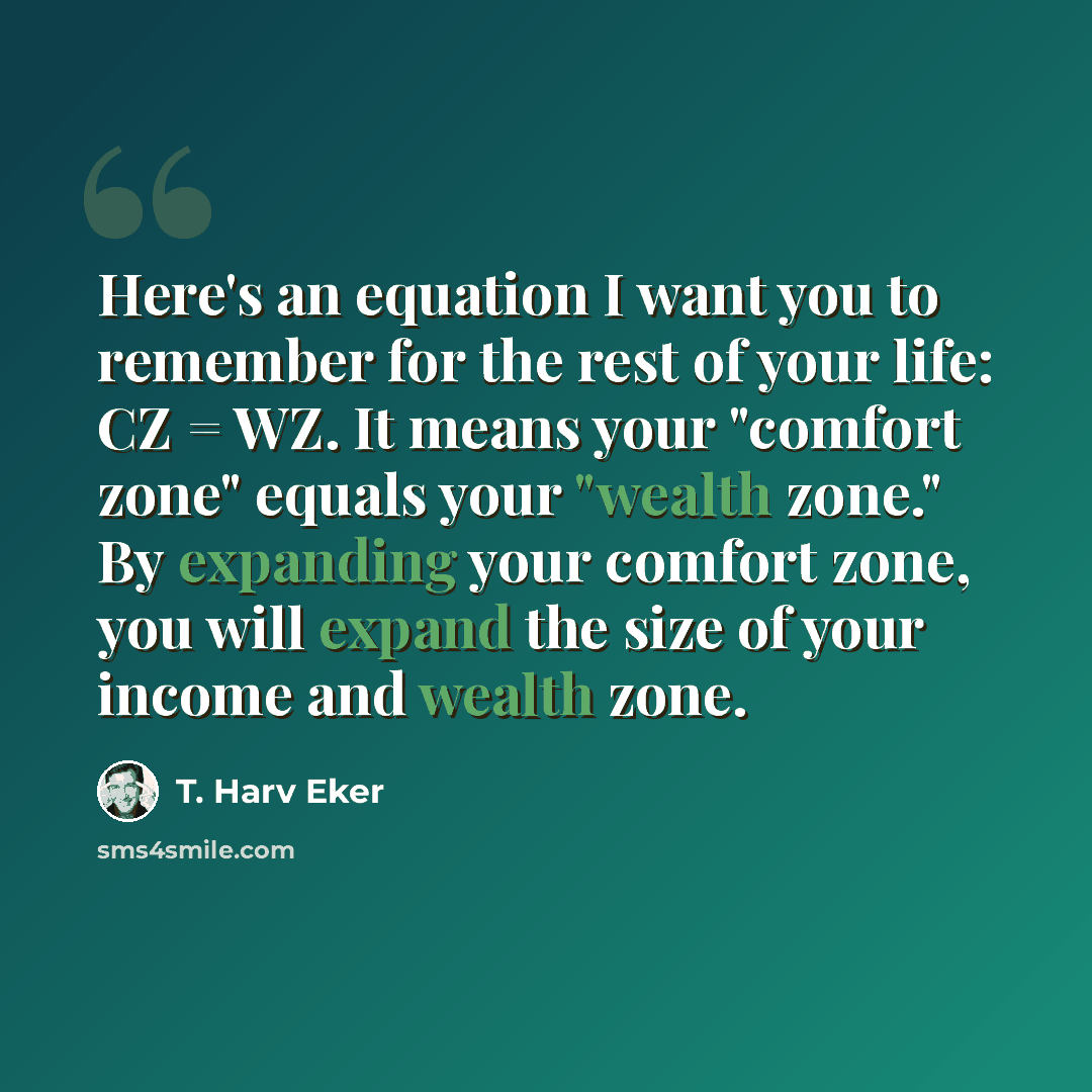 “Here's an equation I want you to remember for the rest of your life: CZ = WZ. It means your "comfort zone" equals your "wealth zone." By expanding your comfort zone, you will expand the size of your income and wealth zone.” quote by T. Harv Eker