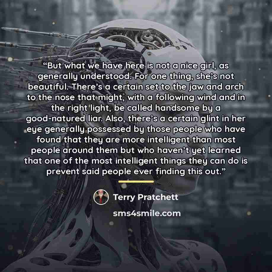 “But what we have here is not a nice girl, as generally understood. For one thing, she’s not beautiful. There’s a certain set to the jaw and arch to the nose that might, with a following wind and in the right light, be called handsome by a good-natured liar. Also, there’s a certain glint in her eye…” quote by terry pratchett