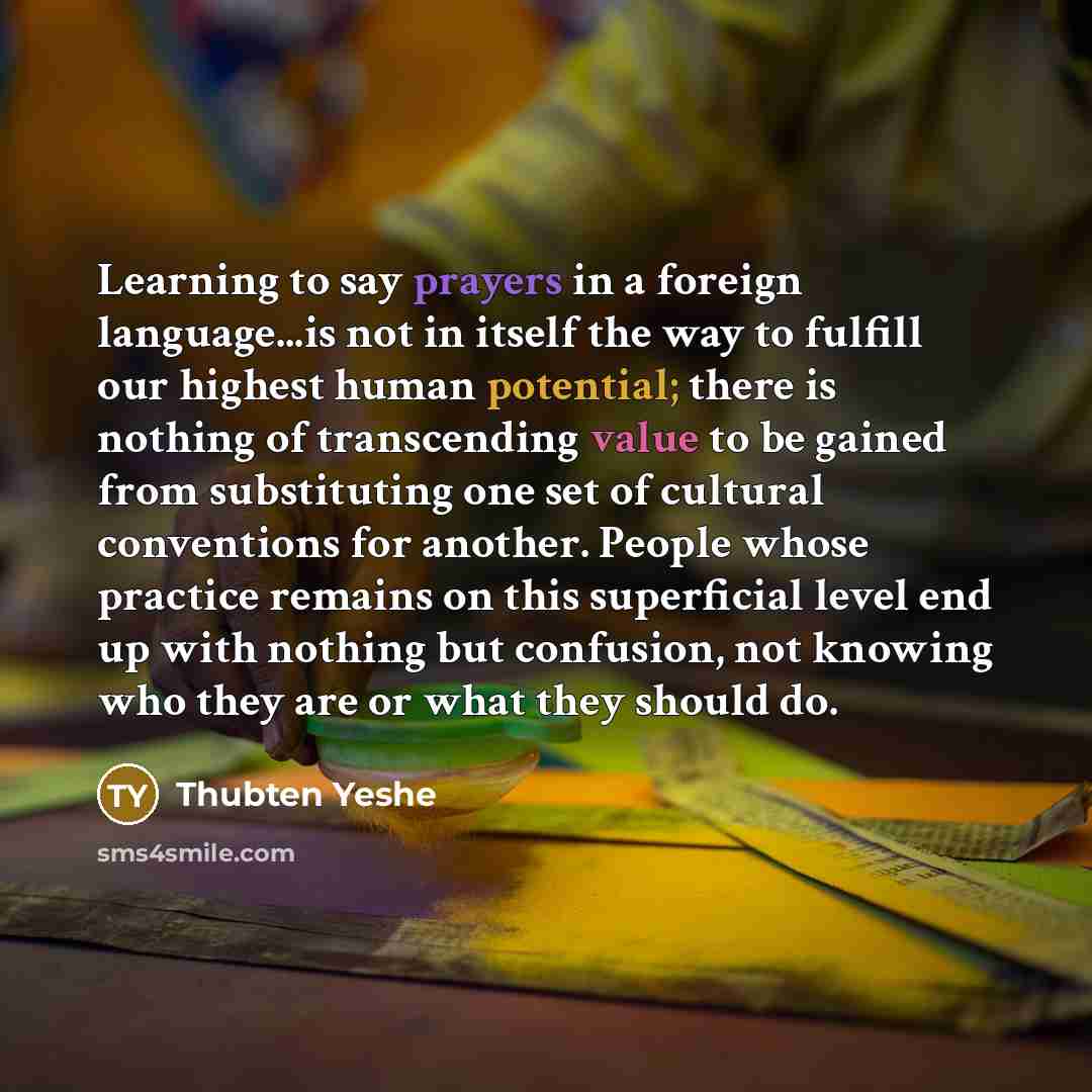“Learning to say prayers in a foreign language...is not in itself the way to fulfill our highest human potential; there is nothing of transcending value to be gained from substituting one set of cultural conventions for another. People whose practice remains on this superficial level end up with…” quote by Thubten Yeshe