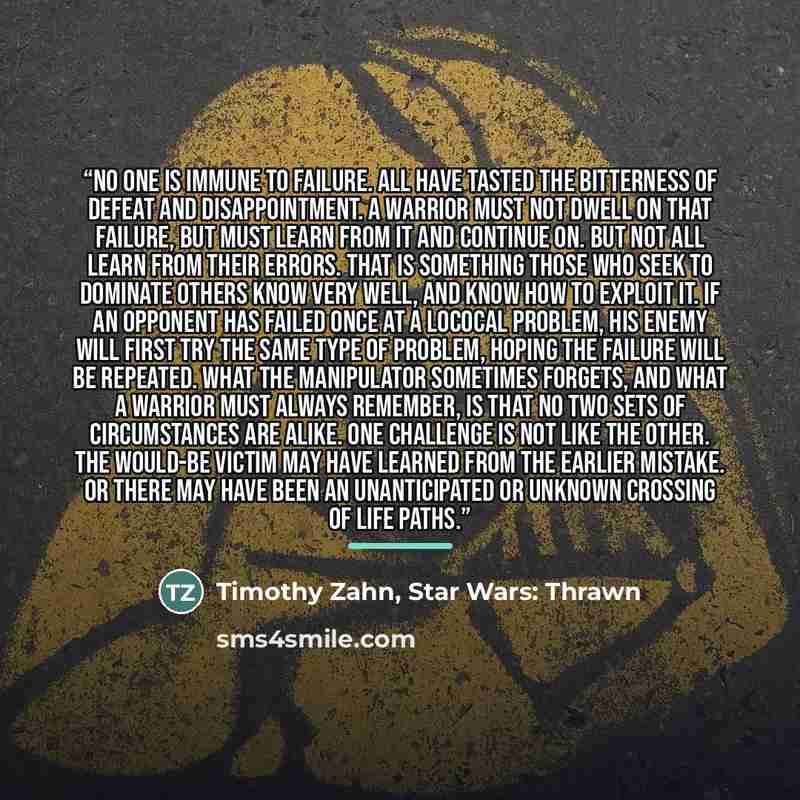 “No one is immune to failure. All have tasted the bitterness of defeat and disappointment. A warrior must not dwell on that failure, but must learn from it and continue on. But not all learn from their errors. That is something those who seek to dominate others know very well, and know how to…” quote by Timothy Zahn, Star Wars: Thrawn