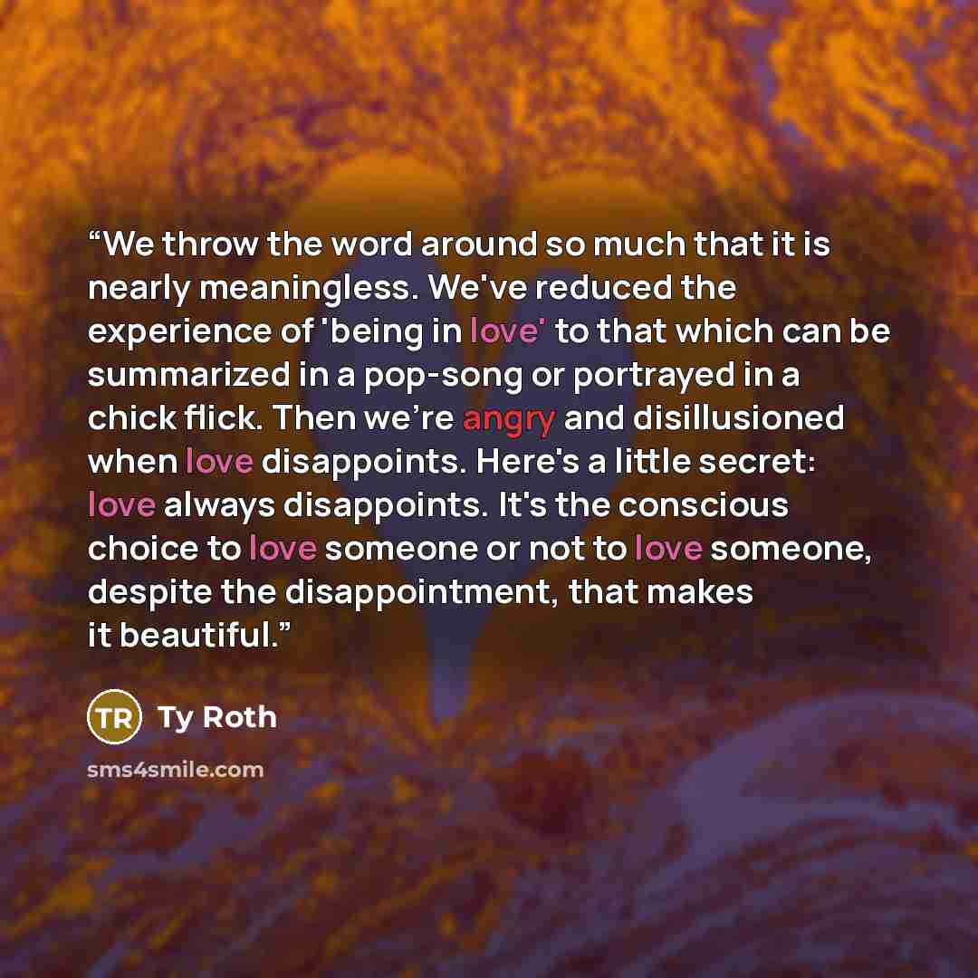 “We throw the word around so much that it is nearly meaningless. We've reduced the experience of 'being in love' to that which can be summarized in a pop-song or portrayed in a chick flick. Then we're angry and disillusioned when love disappoints. Here's a little secret: love always disappoints…” quote by Ty Roth