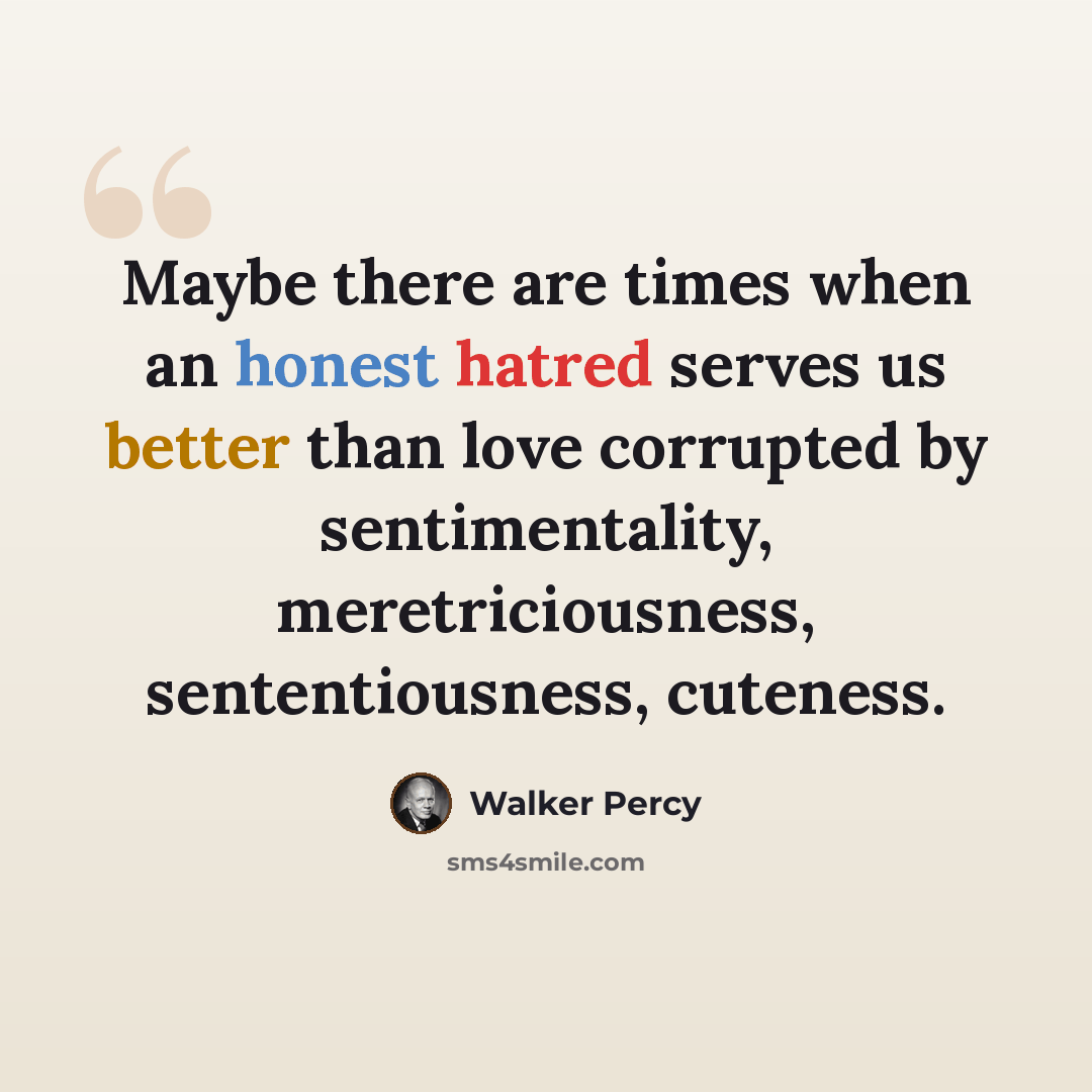 “Maybe there are times when an honest hatred serves us better than love corrupted by sentimentality, meretriciousness, sententiousness, cuteness.” quote by Walker Percy