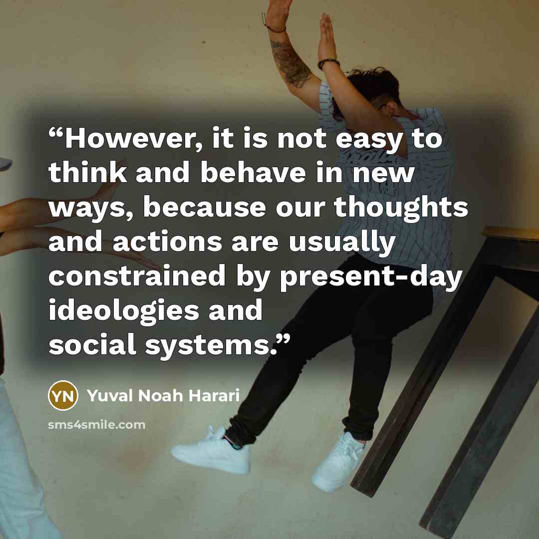 “However, it is not easy to think and behave in new ways, because our thoughts and actions are usually constrained by present-day ideologies and social systems.” quote by Yuval Noah Harari