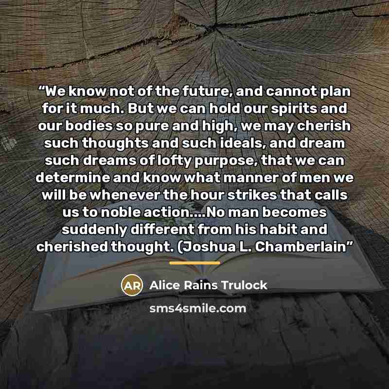 “We know not of the future, and cannot plan for it much. But we can hold our spirits and our bodies so pure and high, we may cherish such thoughts and such ideals, and dream such dreams of lofty purpose, that we can determine and know what manner of men we will be whenever the hour strikes that…” quote by Alice Rains Trulock