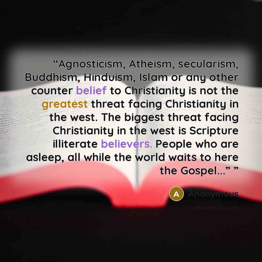 “Agnosticism, Atheism, secularism, Buddhism, Hinduism, Islam or any other counter belief to Christianity is not the greatest threat facing Christianity in the west. The biggest threat facing Christianity in the west is Scripture illiterate believers. People who are asleep, all while the world waits…” quote by Anonymous