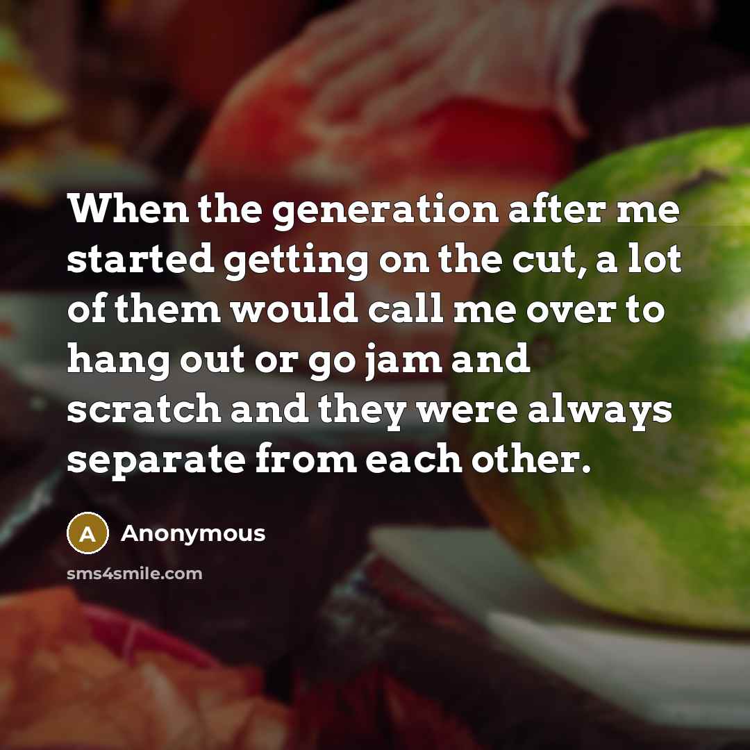 “When the generation after me started getting on the cut, a lot of them would call me over to hang out or go jam and scratch and they were always separate from each other.” quote by Anonymous