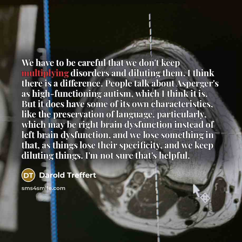 “We have to be careful that we don't keep multiplying disorders and diluting them. I think there is a difference. People talk about Asperger's as high-functioning autism, which I think it is. But it does have some of its own characteristics, like the preservation of language, particularly, which…” quote by Darold Treffert