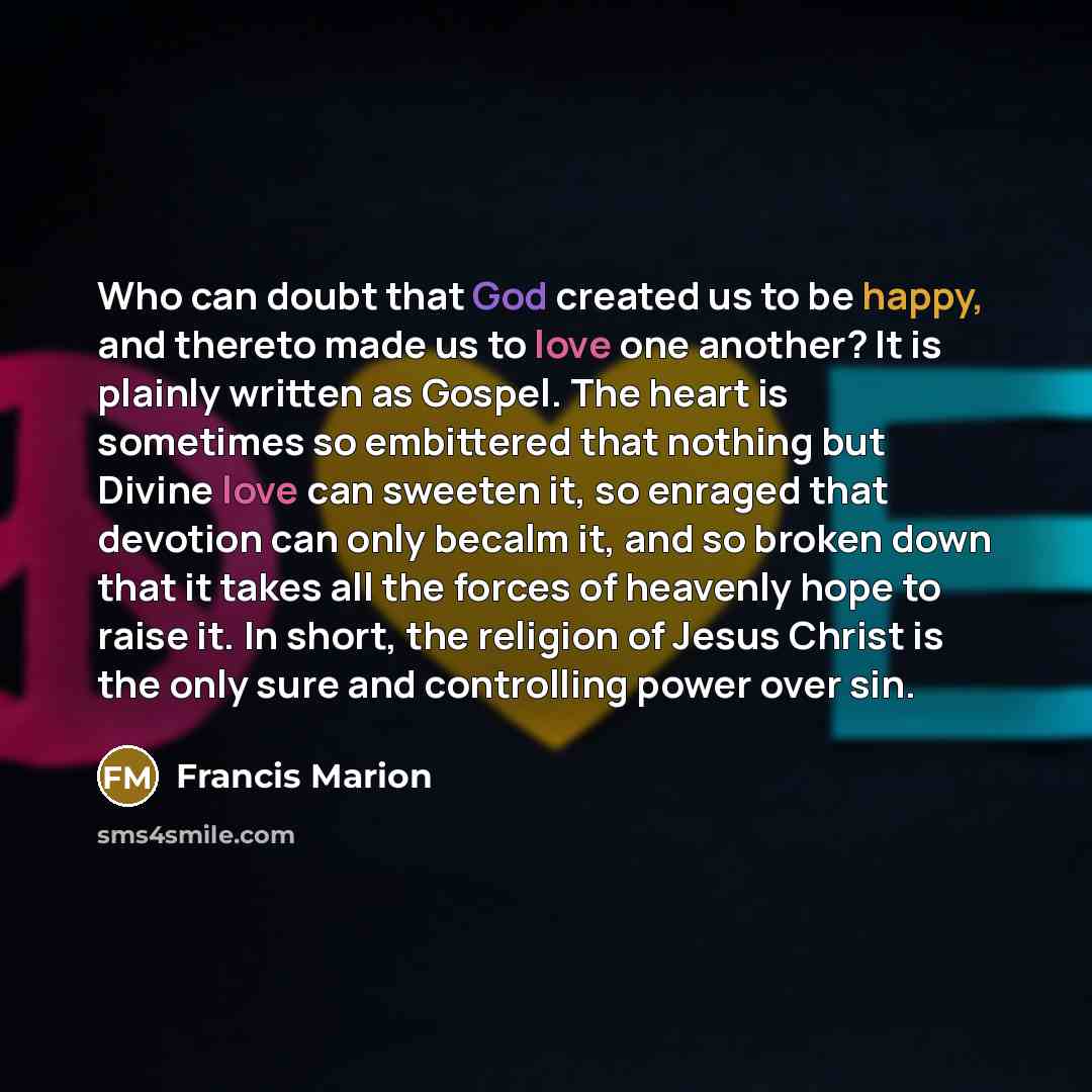 “Who can doubt that God created us to be happy, and thereto made us to love one another? It is plainly written as Gospel. The heart is sometimes so embittered that nothing but Divine love can sweeten it, so enraged that devotion can only becalm it, and so broken down that it takes all the forces of…” quote by Francis Marion