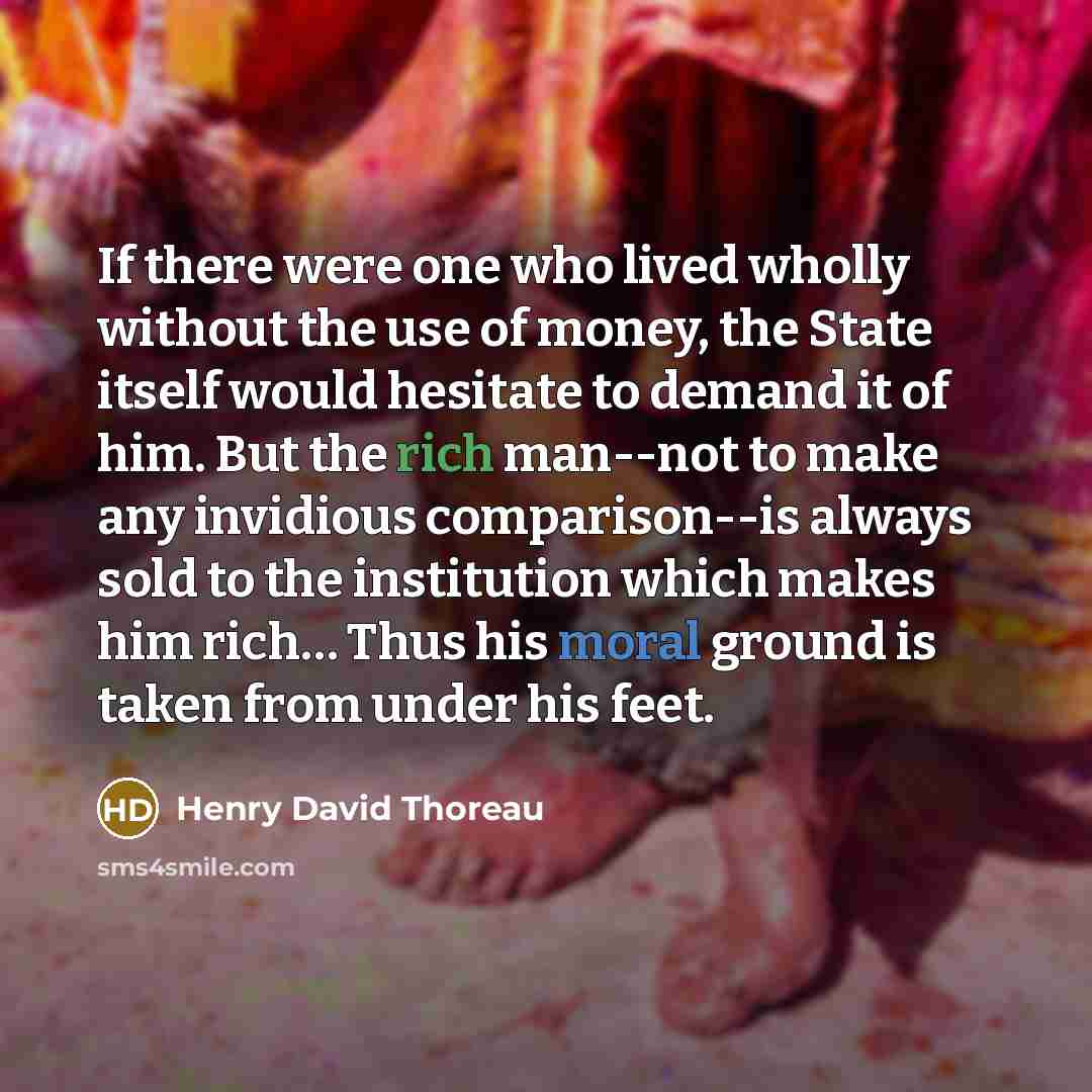 “If there were one who lived wholly without the use of money, the State itself would hesitate to demand it of him. But the rich man--not to make any invidious comparison--is always sold to the institution which makes him rich… Thus his moral ground is taken from under his feet.” quote by Henry David Thoreau