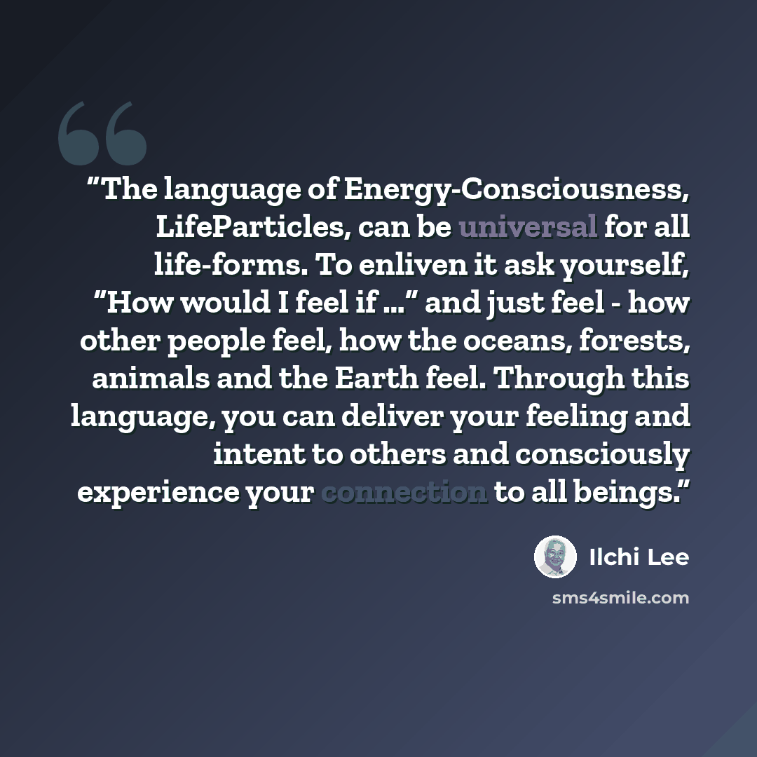 “The language of Energy-Consciousness, LifeParticles, can be universal for all life-forms. To enliven it ask yourself, “How would I feel if …” and just feel - how other people feel, how the oceans, forests, animals and the Earth feel. Through this language, you can deliver your feeling and intent…” quote by Ilchi Lee