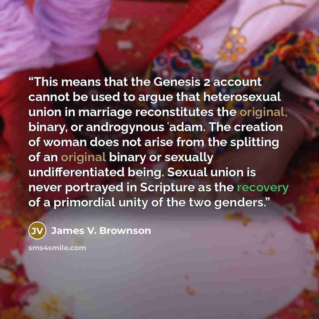 “This means that the Genesis 2 account cannot be used to argue that heterosexual union in marriage reconstitutes the original, binary, or androgynous ʿadam. The creation of woman does not arise from the splitting of an original binary or sexually undifferentiated being. Sexual union is never…” quote by James V. Brownson