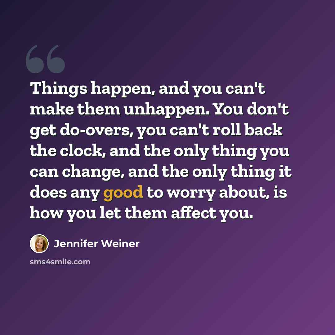 “Things happen, and you can't make them unhappen. You don't get do-overs, you can't roll back the clock, and the only thing you can change, and the only thing it does any good to worry about, is how you let them affect you.” quote by Jennifer Weiner