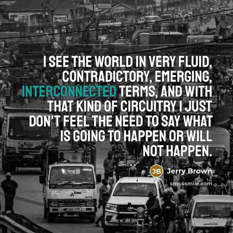 “I see the world in very fluid, contradictory, emerging, interconnected terms, and with that kind of circuitry I just don't feel the need to say what is going to happen or will not happen.” quote by Jerry Brown