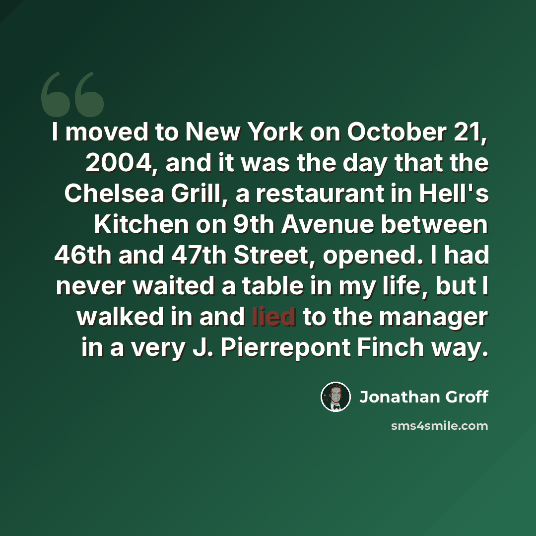 “I moved to New York on October 21, 2004, and it was the day that the Chelsea Grill, a restaurant in Hell's Kitchen on 9th Avenue between 46th and 47th Street, opened. I had never waited a table in my life, but I walked in and lied to the manager in a very J. Pierrepont Finch way.” quote by Jonathan Groff