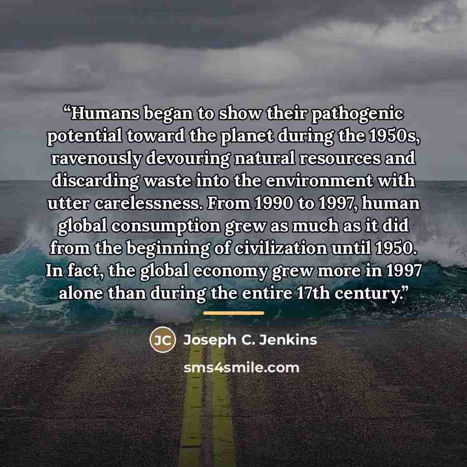 “Humans began to show their pathogenic potential toward the planet during the 1950s, ravenously devouring natural resources and discarding waste into the environment with utter carelessness. From 1990 to 1997, human global consumption grew as much as it did from the beginning of civilization until…” quote by Joseph C. Jenkins