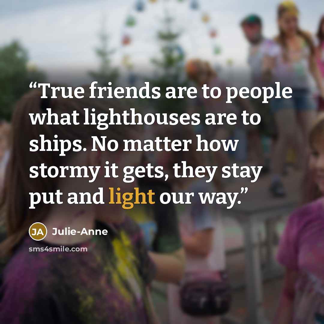 “True friends are to people what lighthouses are to ships. No matter how stormy it gets, they stay put and light our way.” quote by Julie-Anne
