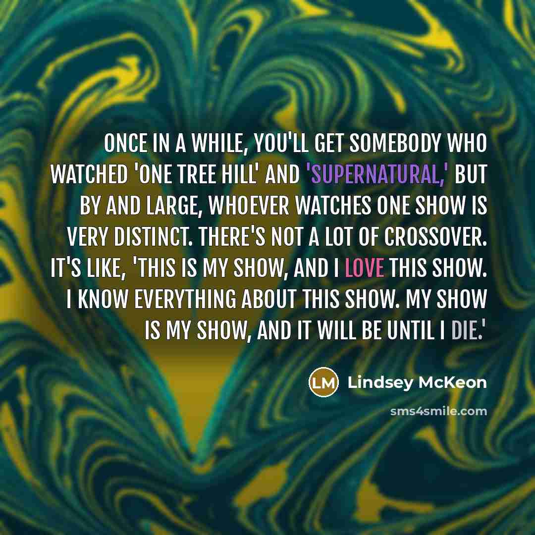 “Once in a while, you'll get somebody who watched 'One Tree Hill' and 'Supernatural,' but by and large, whoever watches one show is very distinct. There's not a lot of crossover. It's like, 'This is my show, and I love this show. I know everything about this show. My show is my show, and it will be…” quote by Lindsey McKeon