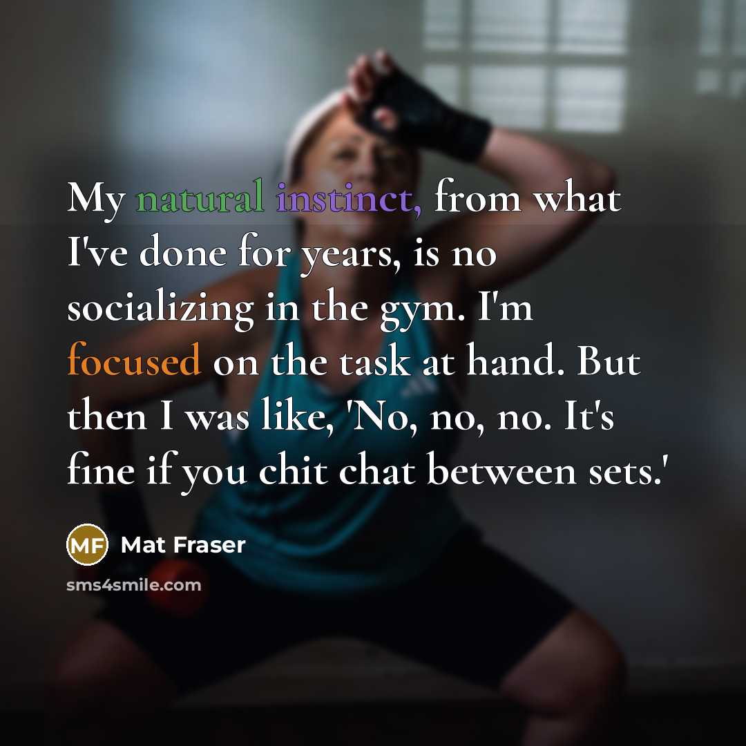 “My natural instinct, from what I've done for years, is no socializing in the gym. I'm focused on the task at hand. But then I was like, 'No, no, no. It's fine if you chit chat between sets.'” quote by Mat Fraser