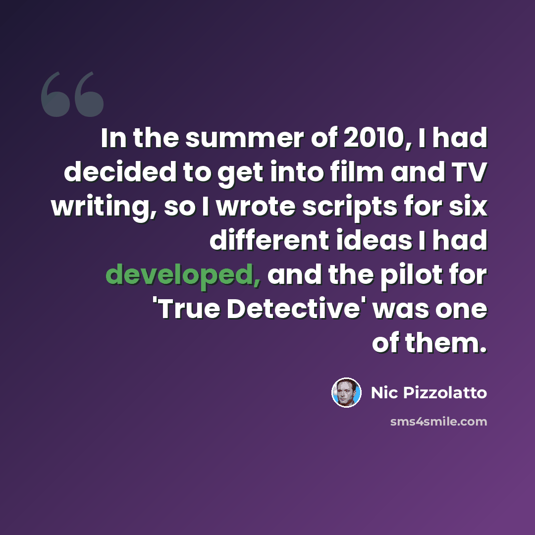 “In the summer of 2010, I had decided to get into film and TV writing, so I wrote scripts for six different ideas I had developed, and the pilot for 'True Detective' was one of them.” quote by Nic Pizzolatto