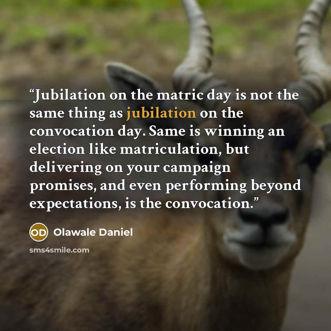 “Jubilation on the matric day is not the same thing as jubilation on the convocation day. Same is winning an election like matriculation, but delivering on your campaign promises, and even performing beyond expectations, is the convocation.” quote by Olawale Daniel