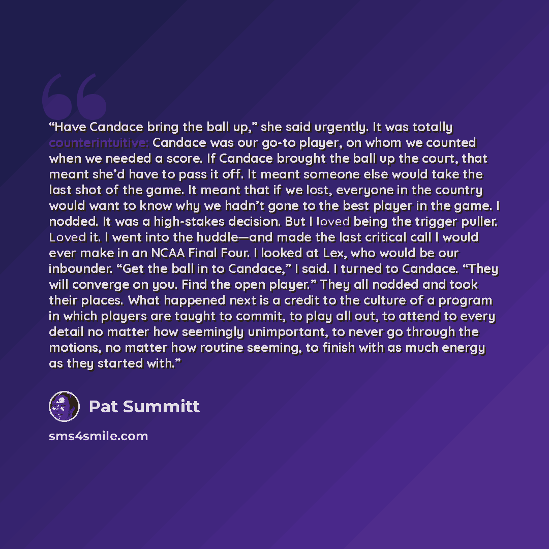 “Have Candace bring the ball up,” she said urgently. It was totally counterintuitive: Candace was our go-to player, on whom we counted when we needed a score. If Candace brought the ball up the court, that meant she’d have to pass it off. It meant someone else would take the last shot of the game…” quote by Pat Summitt