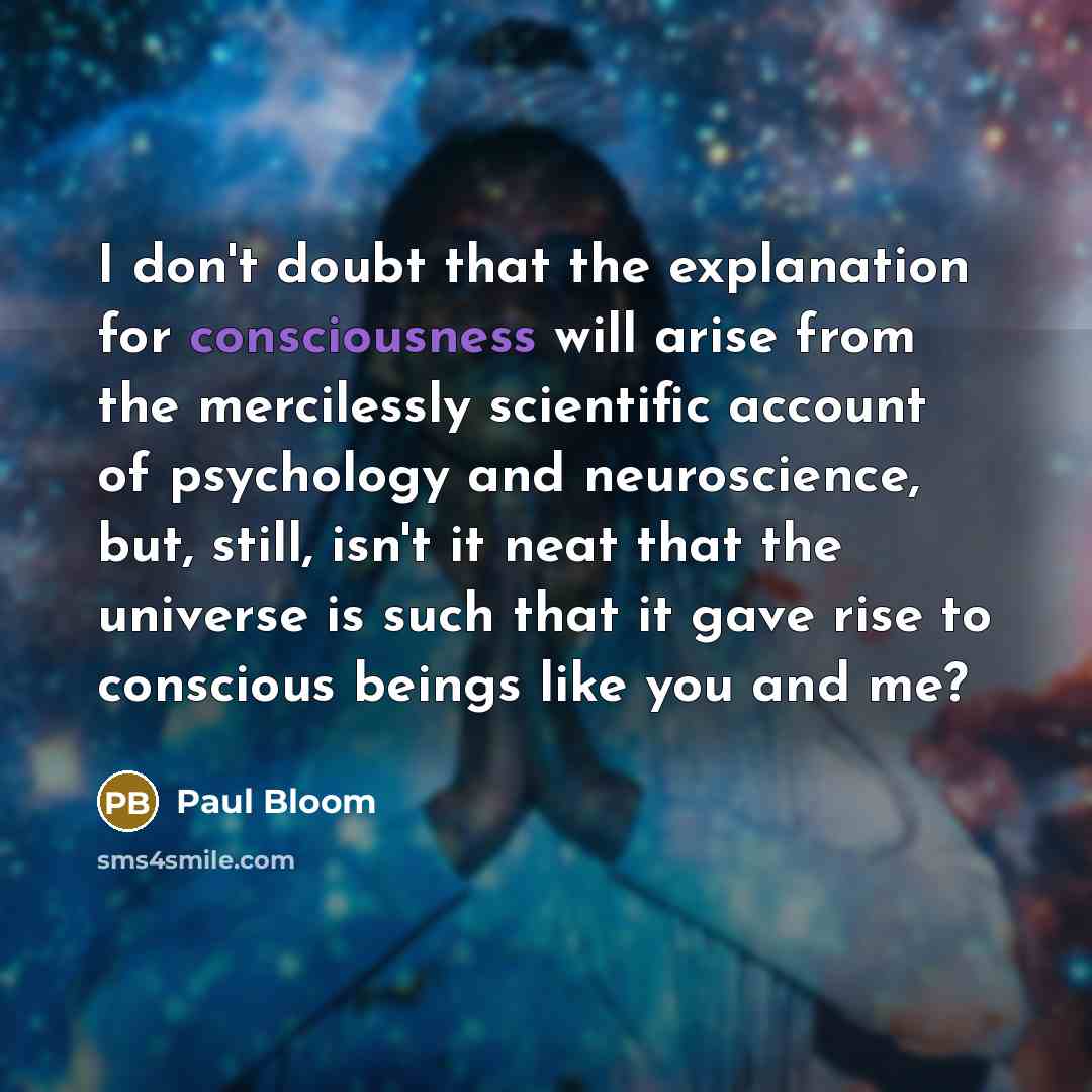 “I don't doubt that the explanation for consciousness will arise from the mercilessly scientific account of psychology and neuroscience, but, still, isn't it neat that the universe is such that it gave rise to conscious beings like you and me?” quote by Paul Bloom