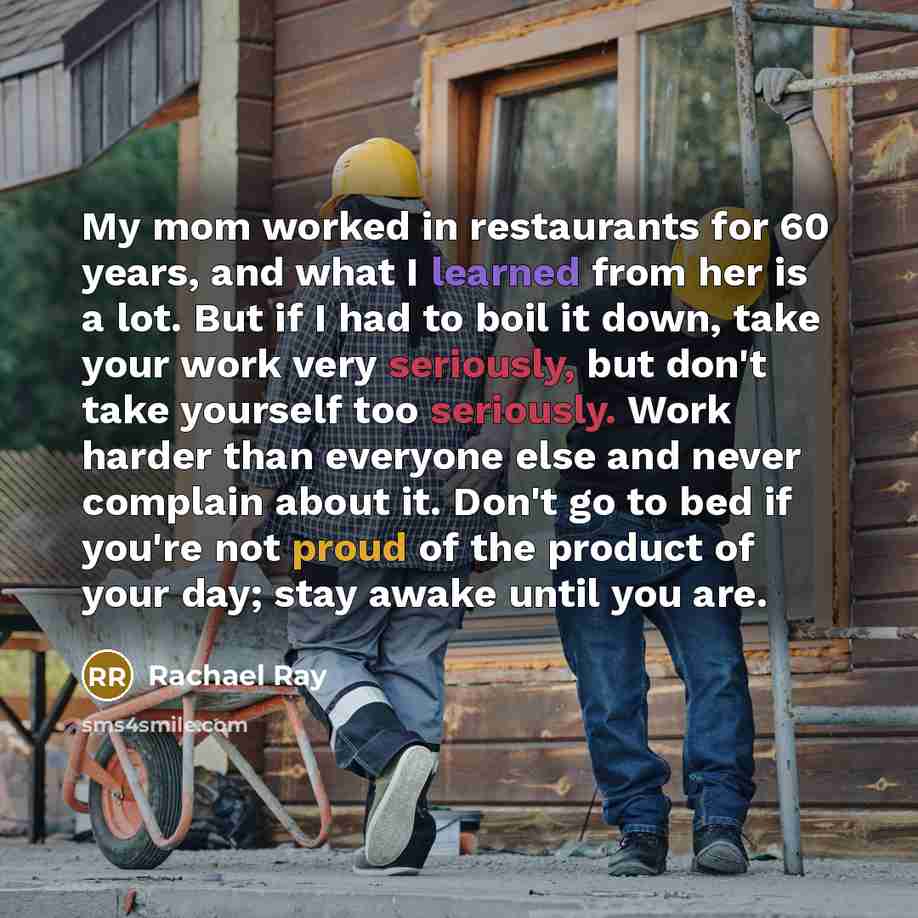 “My mom worked in restaurants for 60 years, and what I learned from her is a lot. But if I had to boil it down, take your work very seriously, but don't take yourself too seriously. Work harder than everyone else and never complain about it. Don't go to bed if you're not proud of the product of…” quote by Rachael Ray