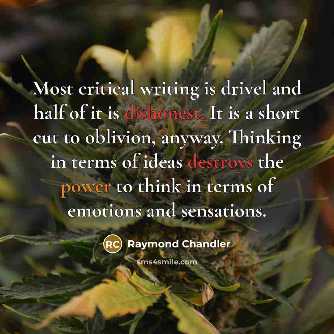 “Most critical writing is drivel and half of it is dishonest. It is a short cut to oblivion, anyway. Thinking in terms of ideas destroys the power to think in terms of emotions and sensations.” quote by Raymond Chandler