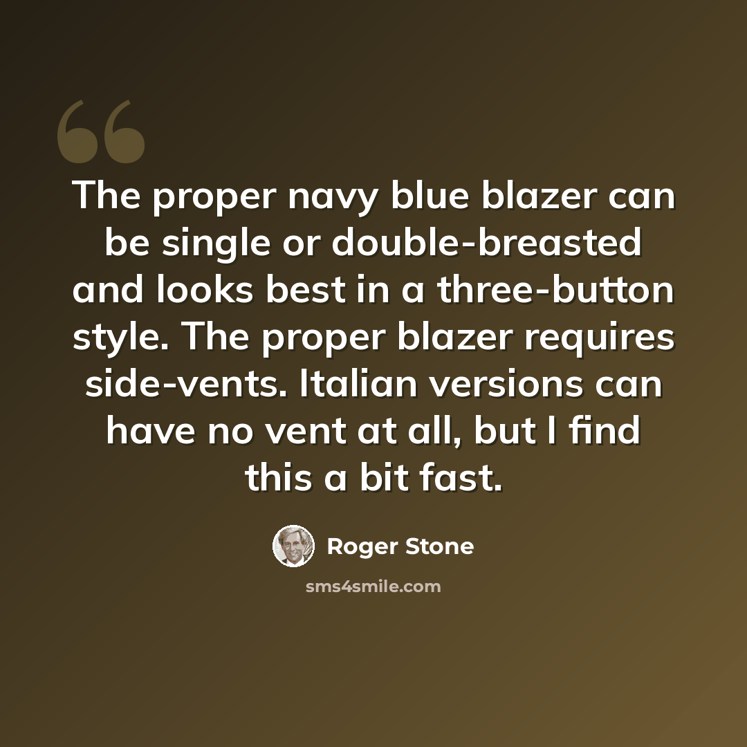 “The proper navy blue blazer can be single or double-breasted and looks best in a three-button style. The proper blazer requires side-vents. Italian versions can have no vent at all, but I find this a bit fast.” quote by Roger Stone