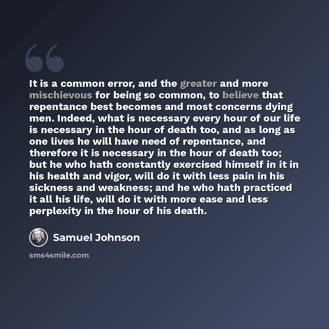 “It is a common error, and the greater and more mischievous for being so common, to believe that repentance best becomes and most concerns dying men. Indeed, what is necessary every hour of our life is necessary in the hour of death too, and as long as one lives he will have need of repentance, and…” quote by Samuel Johnson