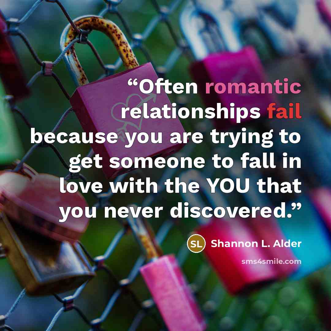 “Often romantic relationships fail because you are trying to get someone to fall in love with the YOU that you never discovered.” quote by Shannon L. Alder