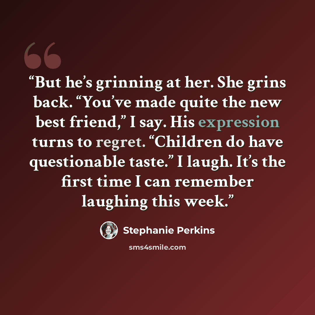 “But he’s grinning at her. She grins back. “You’ve made quite the new best friend,” I say. His expression turns to regret. “Children do have questionable taste.” I laugh. It’s the first time I can remember laughing this week.” quote by Stephanie Perkins