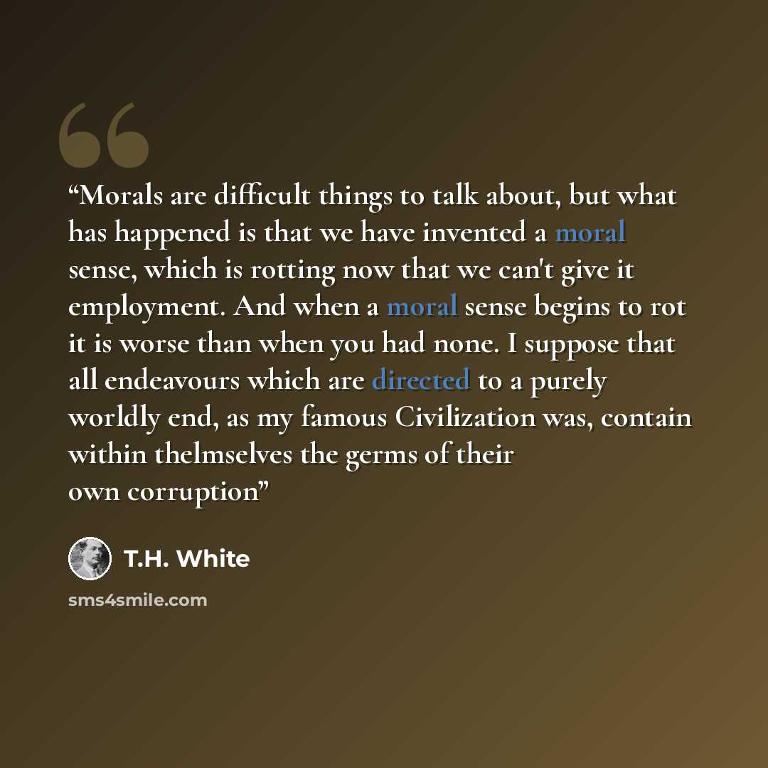 “Morals are difficult things to talk about, but what has happened is that we have invented a moral sense, which is rotting now that we can't give it employment. And when a moral sense begins to rot it is worse than when you had none. I suppose that all endeavours which are directed to a purely…” quote by T.H. White