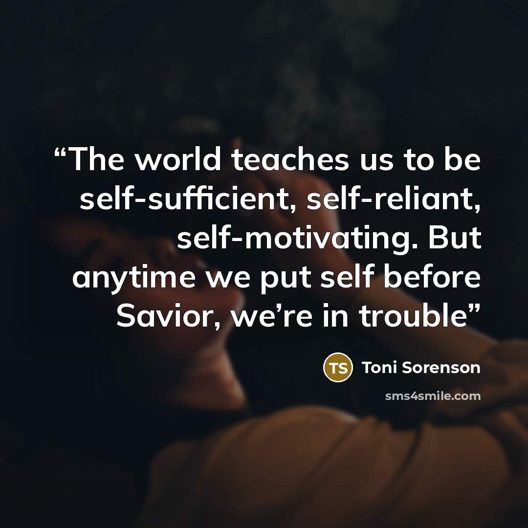 “The world teaches us to be self-sufficient, self-reliant, self-motivating. But anytime we put self before Savior, we’re in trouble” quote by Toni Sorenson