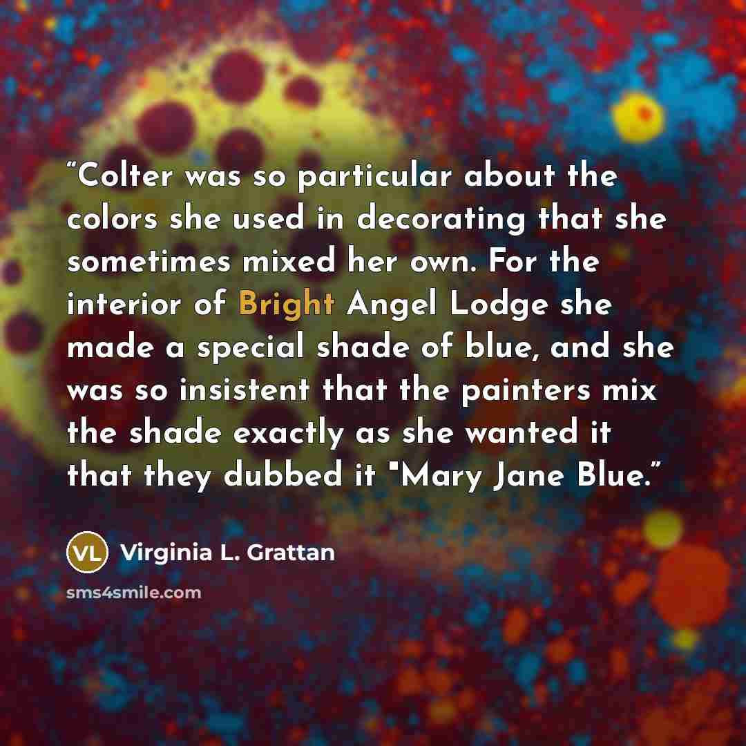 “Colter was so particular about the colors she used in decorating that she sometimes mixed her own. For the interior of Bright Angel Lodge she made a special shade of blue, and she was so insistent that the painters mix the shade exactly as she wanted it that they dubbed it "Mary Jane Blue.” quote by Virginia L. Grattan