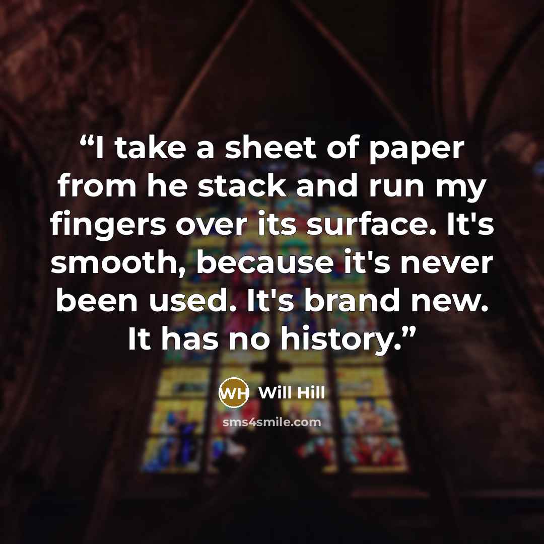 “I take a sheet of paper from he stack and run my fingers over its surface. It's smooth, because it's never been used. It's brand new. It has no history.” quote by Will Hill