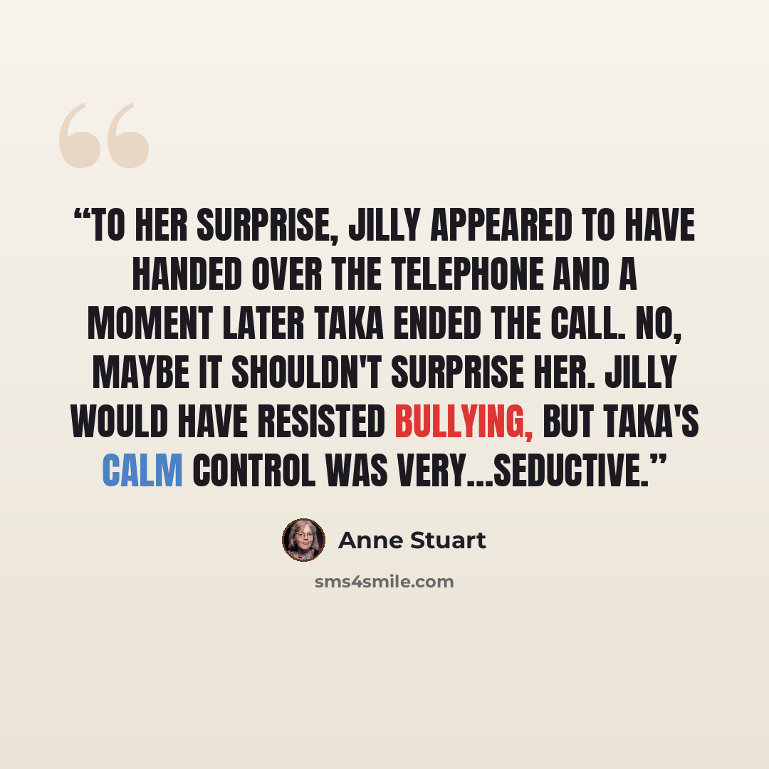 “To her surprise, Jilly appeared to have handed over the telephone and a moment later Taka ended the call. No, maybe it shouldn't surprise her. Jilly would have resisted bullying, but Taka's calm control was very…seductive.” quote by Anne Stuart