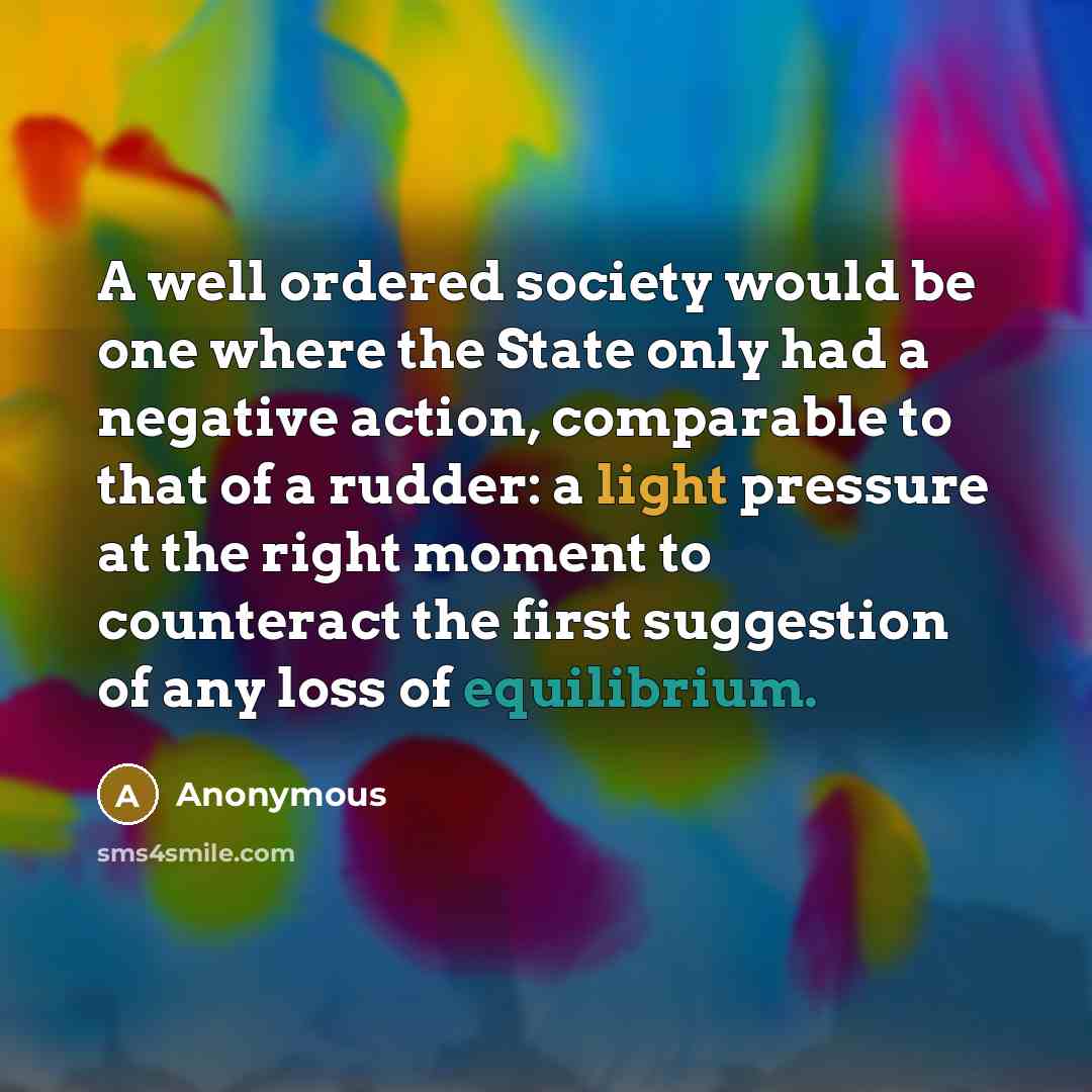 “A well ordered society would be one where the State only had a negative action, comparable to that of a rudder: a light pressure at the right moment to counteract the first suggestion of any loss of equilibrium.” quote by Anonymous