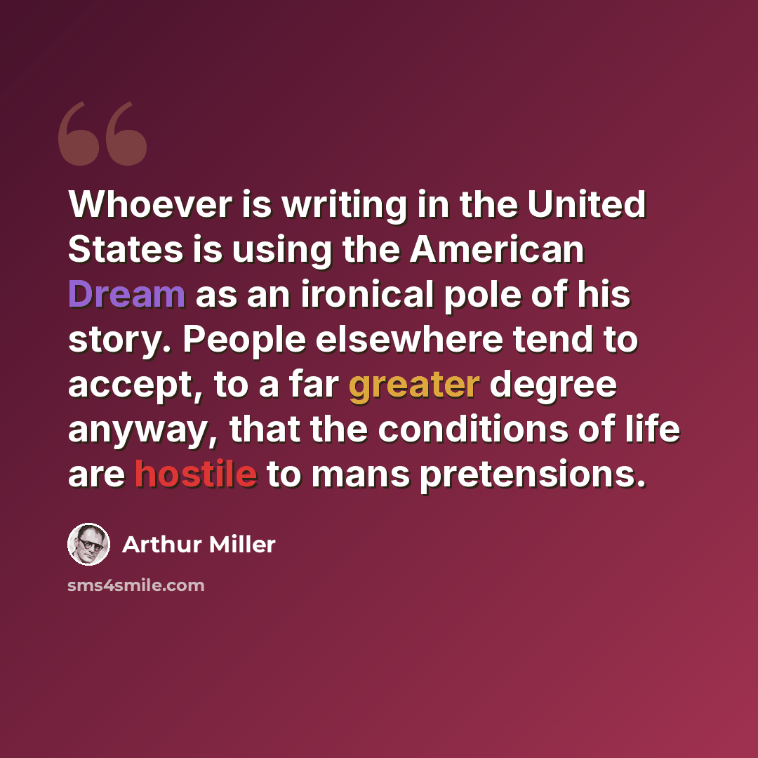 “Whoever is writing in the United States is using the American Dream as an ironical pole of his story. People elsewhere tend to accept, to a far greater degree anyway, that the conditions of life are hostile to mans pretensions.” quote by Arthur Miller