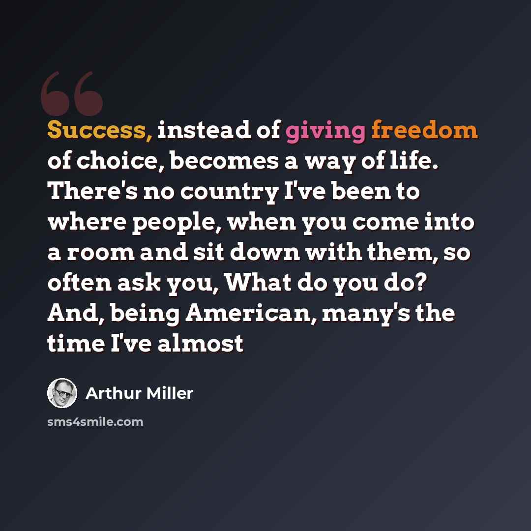 “Success, instead of giving freedom of choice, becomes a way of life. There's no country I've been to where people, when you come into a room and sit down with them, so often ask you, What do you do? And, being American, many's the time I've almost” quote by Arthur Miller