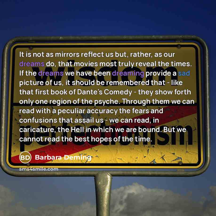 “It is not as mirrors reflect us but, rather, as our dreams do, that movies most truly reveal the times. If the dreams we have been dreaming provide a sad picture of us, it should be remembered that - like that first book of Dante's Comedy - they show forth only one region of the psyche. Through…” quote by Barbara Deming