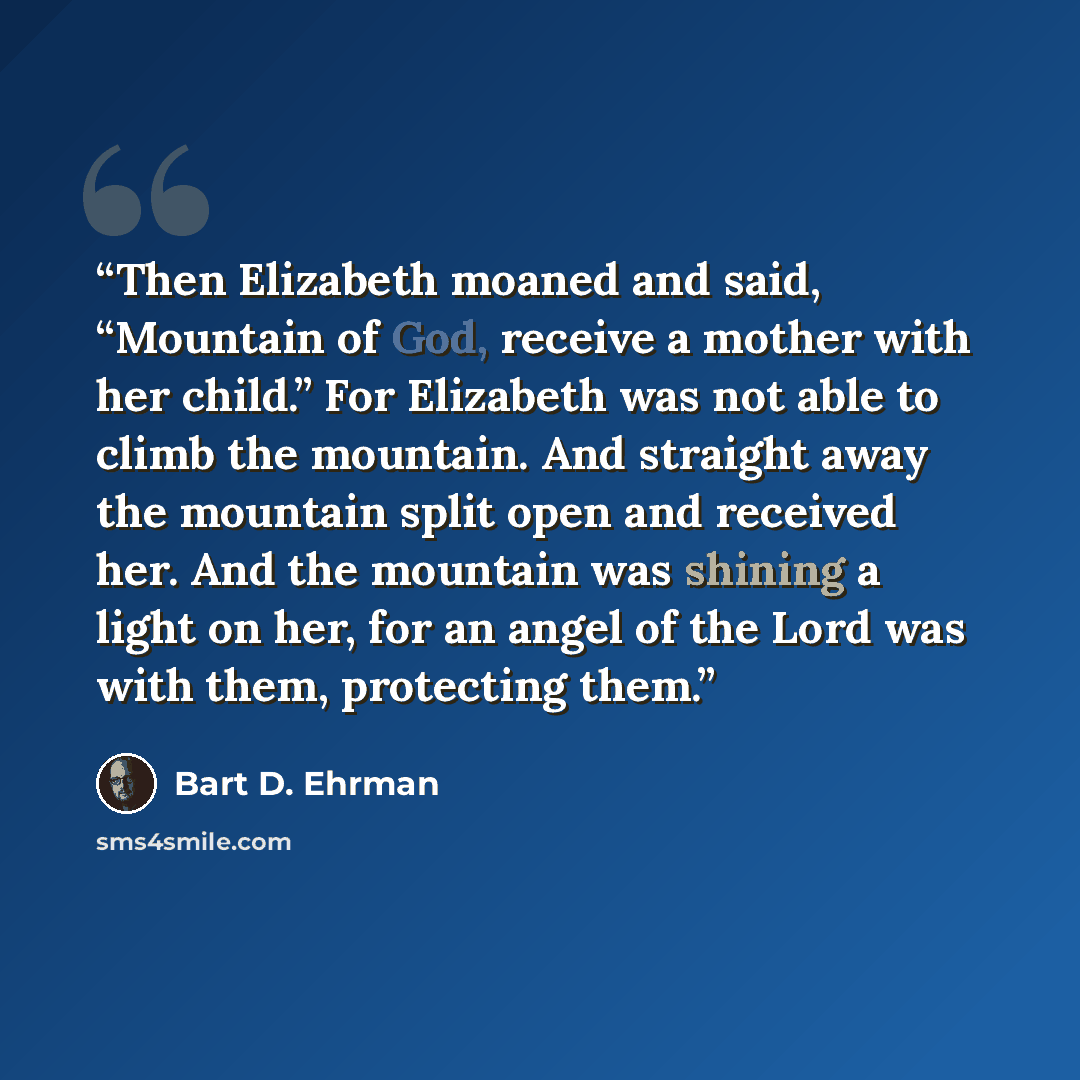 “Then Elizabeth moaned and said, “Mountain of God, receive a mother with her child.” For Elizabeth was not able to climb the mountain. And straight away the mountain split open and received her. And the mountain was shining a light on her, for an angel of the Lord was with them, protecting them.” quote by Bart D. Ehrman