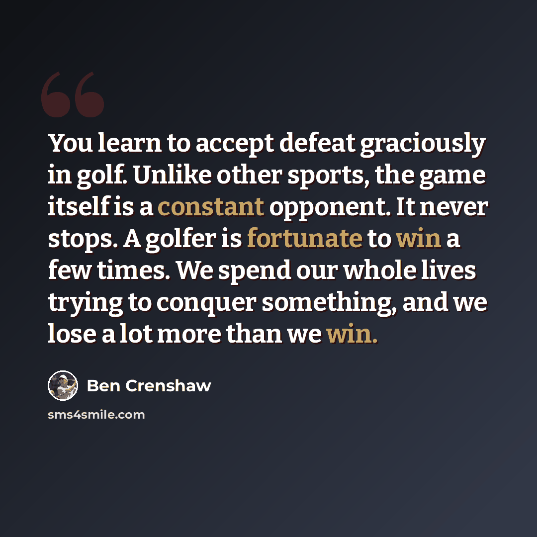 “You learn to accept defeat graciously in golf. Unlike other sports, the game itself is a constant opponent. It never stops. A golfer is fortunate to win a few times. We spend our whole lives trying to conquer something, and we lose a lot more than we win.” quote by Ben Crenshaw