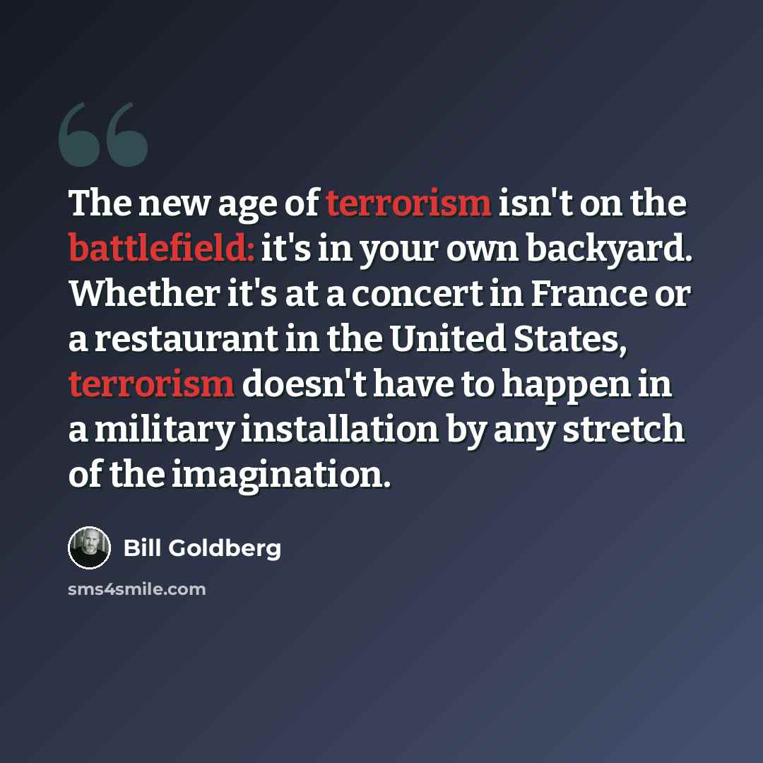 “The new age of terrorism isn't on the battlefield: it's in your own backyard. Whether it's at a concert in France or a restaurant in the United States, terrorism doesn't have to happen in a military installation by any stretch of the imagination.” quote by Bill Goldberg