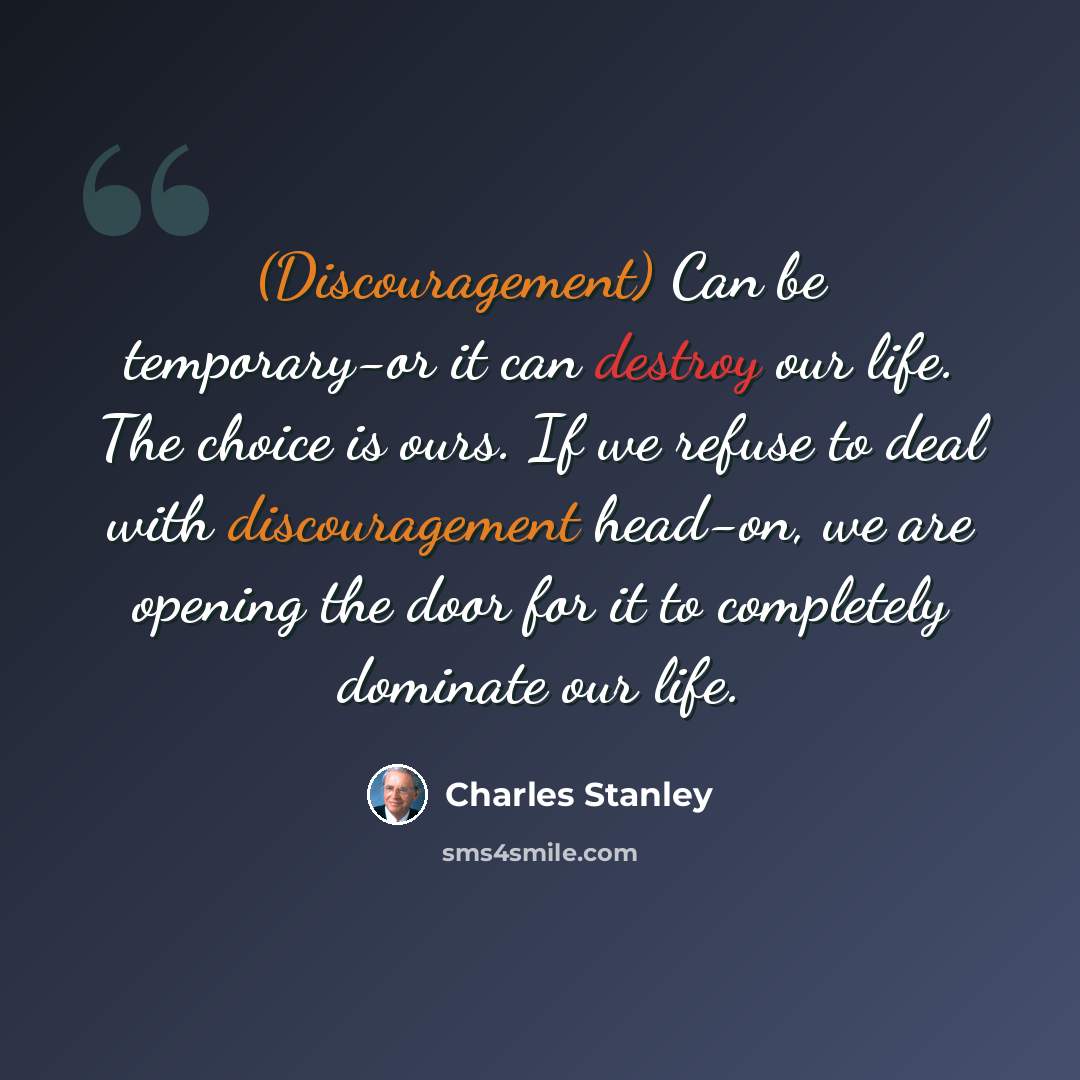 “(Discouragement) Can be temporary-or it can destroy our life. The choice is ours. If we refuse to deal with discouragement head-on, we are opening the door for it to completely dominate our life.” quote by Charles Stanley