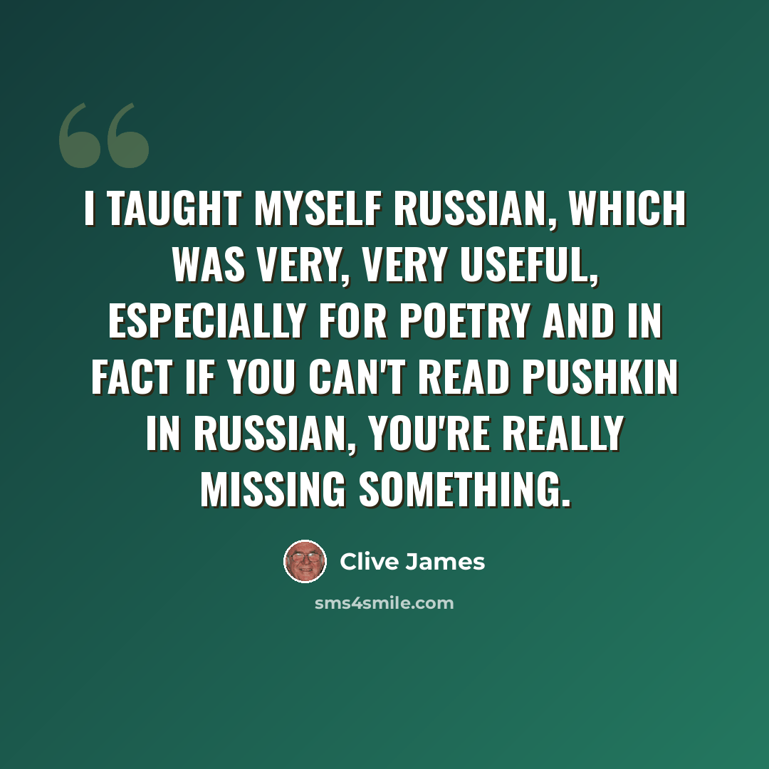 “I taught myself Russian, which was very, very useful, especially for poetry and in fact if you can't read Pushkin in Russian, you're really missing something.” quote by Clive James