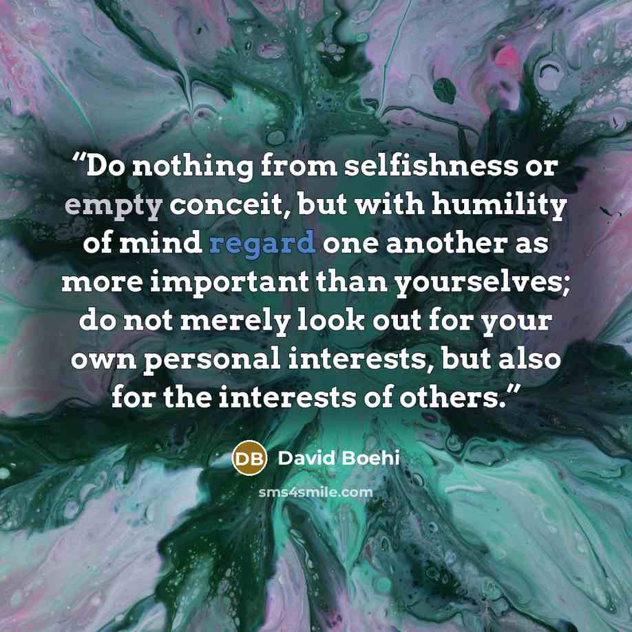“Do nothing from selfishness or empty conceit, but with humility of mind regard one another as more important than yourselves; do not merely look out for your own personal interests, but also for the interests of others.” quote by David Boehi