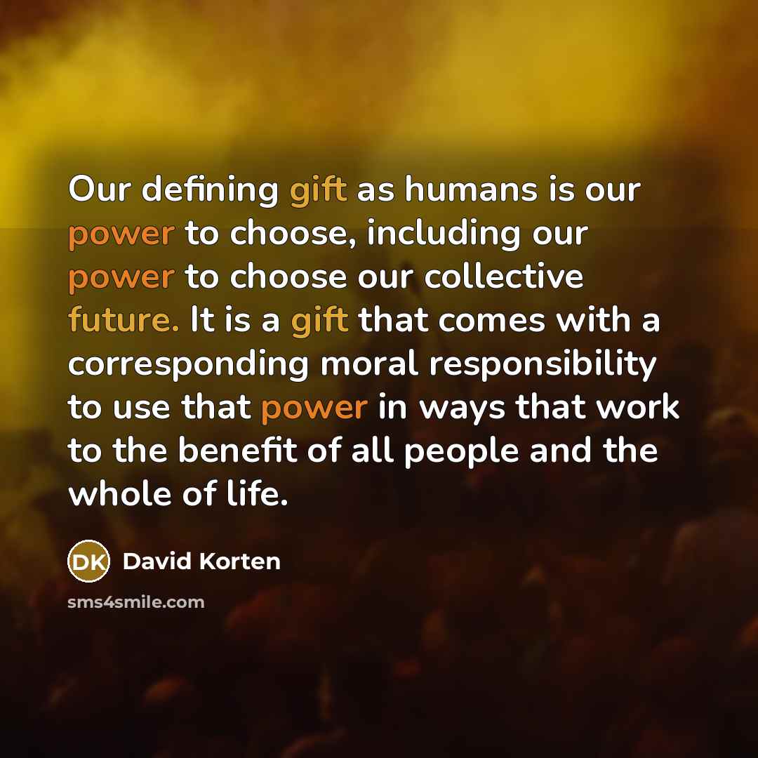 “Our defining gift as humans is our power to choose, including our power to choose our collective future. It is a gift that comes with a corresponding moral responsibility to use that power in ways that work to the benefit of all people and the whole of life.” quote by David Korten
