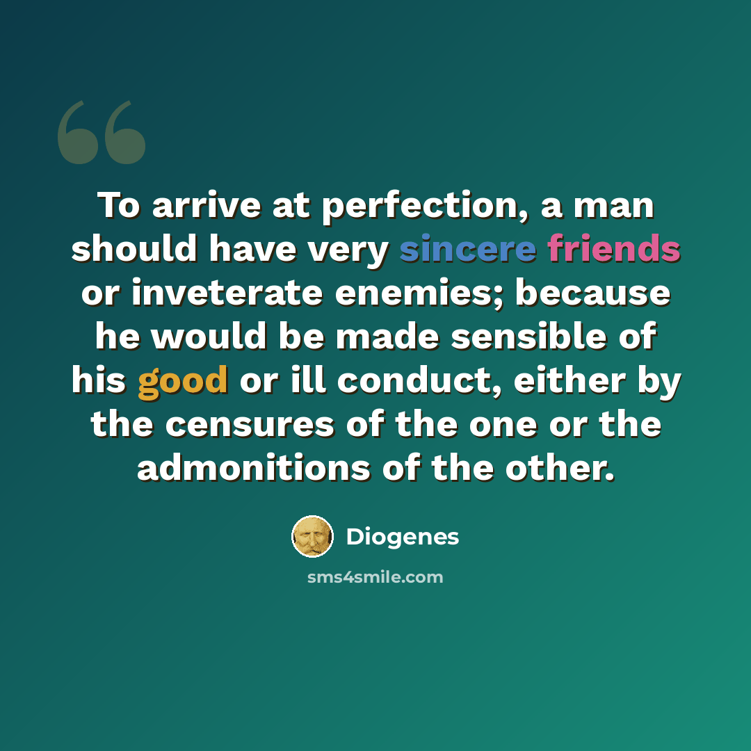 “To arrive at perfection, a man should have very sincere friends or inveterate enemies; because he would be made sensible of his good or ill conduct, either by the censures of the one or the admonitions of the other.” quote by Diogenes