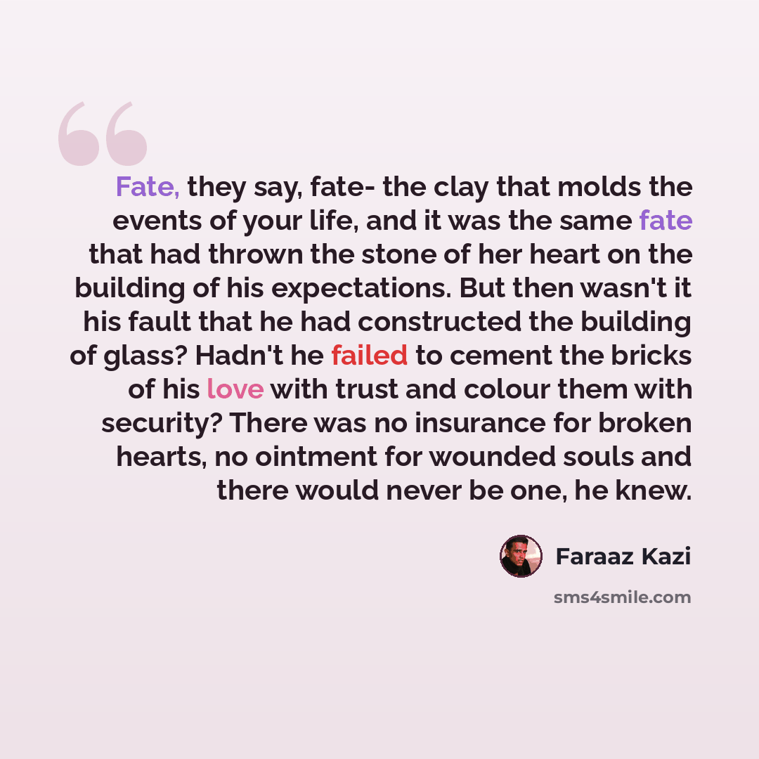 “Fate, they say, fate- the clay that molds the events of your life, and it was the same fate that had thrown the stone of her heart on the building of his expectations. But then wasn't it his fault that he had constructed the building of glass? Hadn't he failed to cement the bricks of his love with…” quote by Faraaz Kazi